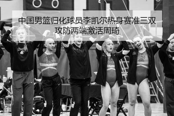 中国男篮归化球员李凯尔热身赛准三双 攻防两端激活周琦